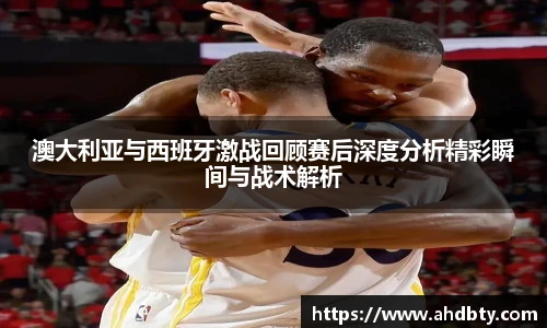 澳大利亚与西班牙激战回顾赛后深度分析精彩瞬间与战术解析